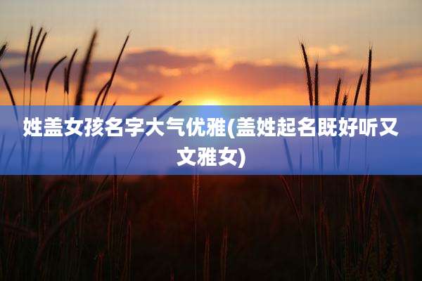 姓盖女孩名字大气优雅(盖姓起名既好听又文雅女)