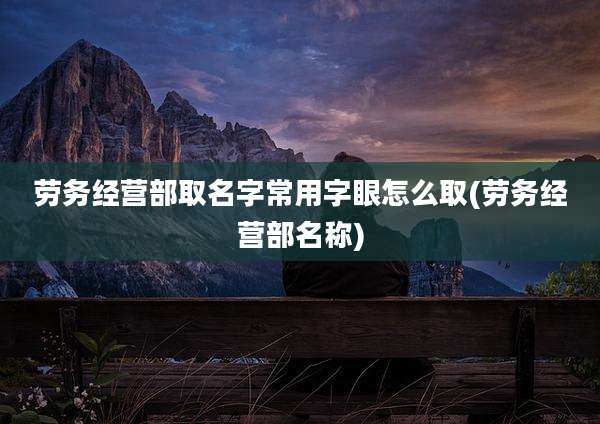 劳务经营部取名字常用字眼怎么取(劳务经营部名称)
