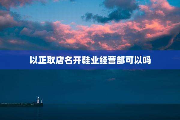 以正取店名开鞋业经营部可以吗