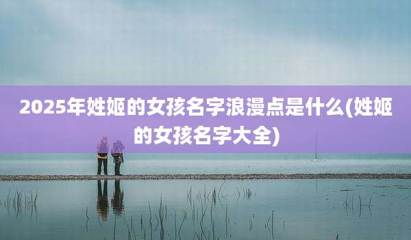 2025年姓姬的女孩名字浪漫点是什么(姓姬的女孩名字大全)