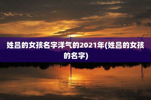 姓吕的女孩名字洋气的2021年(姓吕的女孩的名字)