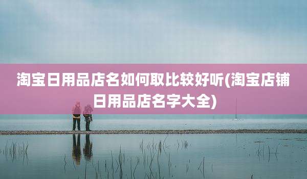 淘宝日用品店名如何取比较好听(淘宝店铺日用品店名字大全)