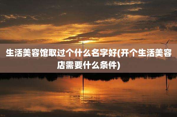 生活美容馆取过个什么名字好(开个生活美容店需要什么条件)