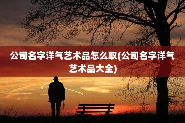 公司名字洋气艺术品怎么取(公司名字洋气艺术品大全)