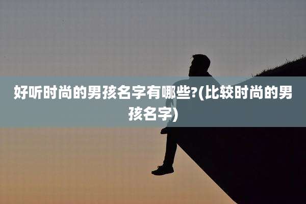 好听时尚的男孩名字有哪些?(比较时尚的男孩名字)
