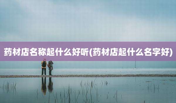药材店名称起什么好听(药材店起什么名字好)