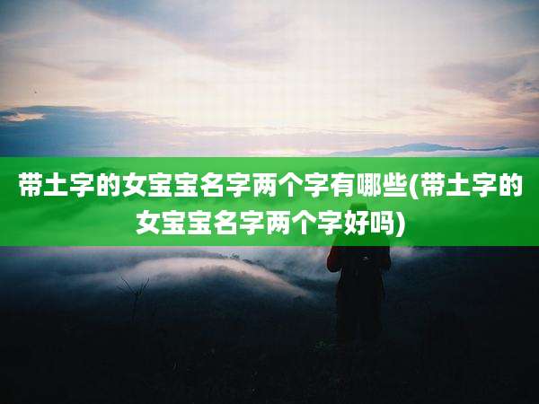 带土字的女宝宝名字两个字有哪些(带土字的女宝宝名字两个字好吗)