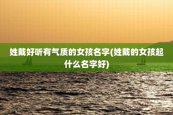 姓戴好听有气质的女孩名字(姓戴的女孩起什么名字好)