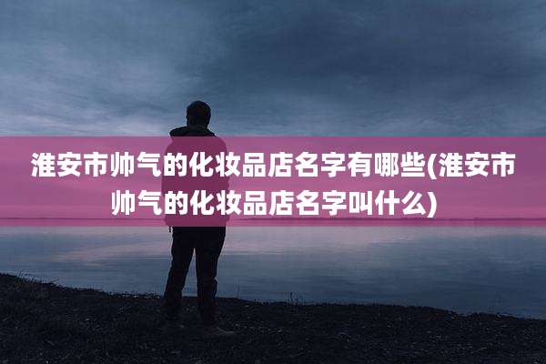 淮安市帅气的化妆品店名字有哪些(淮安市帅气的化妆品店名字叫什么)
