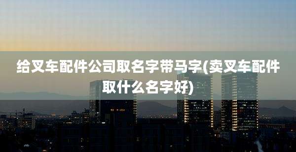 给叉车配件公司取名字带马字(卖叉车配件取什么名字好)