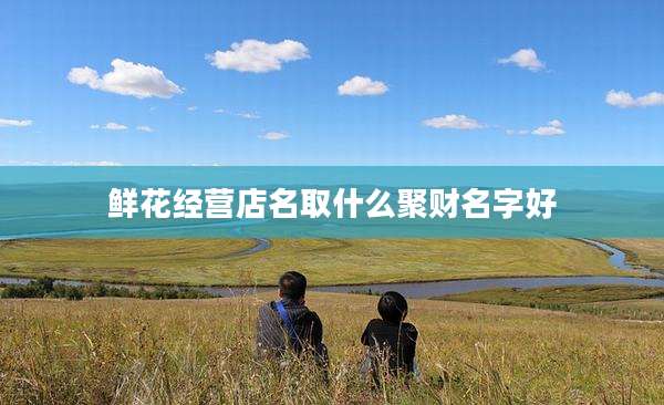 鲜花经营店名取什么聚财名字好