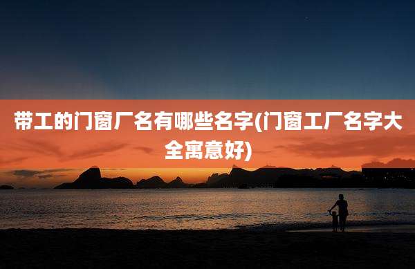 带工的门窗厂名有哪些名字(门窗工厂名字大全寓意好)