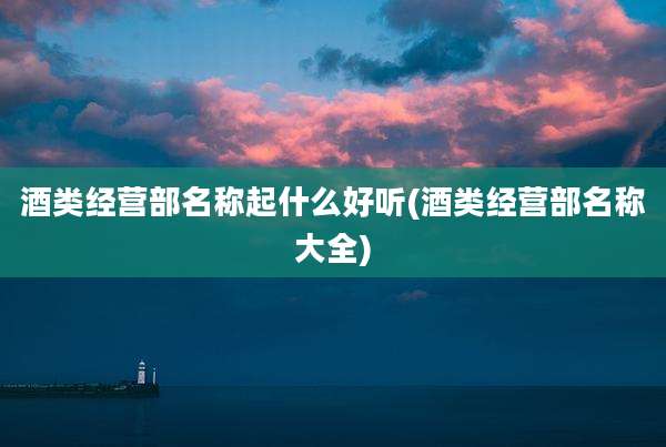 酒类经营部名称起什么好听(酒类经营部名称大全)