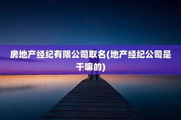 房地产经纪有限公司取名(地产经纪公司是干嘛的)