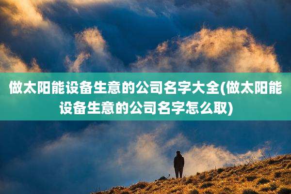 做太阳能设备生意的公司名字大全(做太阳能设备生意的公司名字怎么取)