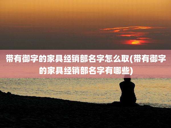 带有御字的家具经销部名字怎么取(带有御字的家具经销部名字有哪些)