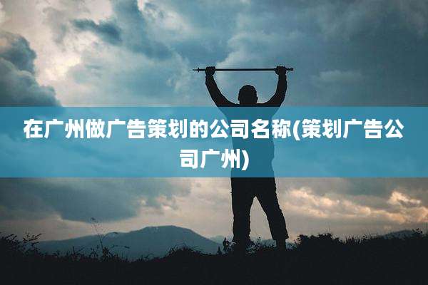在广州做广告策划的公司名称(策划广告公司广州)