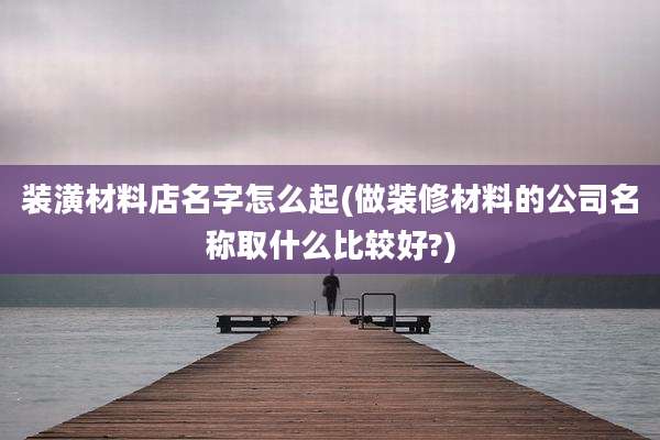 装潢材料店名字怎么起(做装修材料的公司名称取什么比较好?)