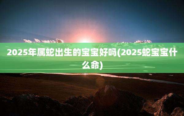 2025年属蛇出生的宝宝好吗(2025蛇宝宝什么命)