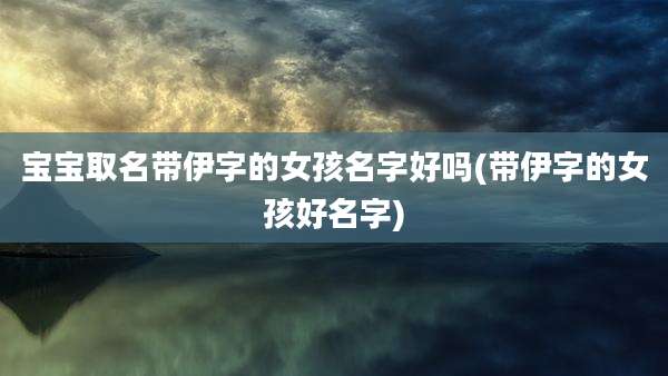 宝宝取名带伊字的女孩名字好吗(带伊字的女孩好名字)