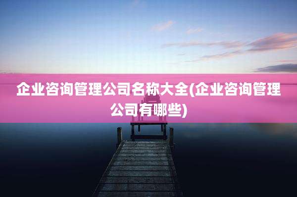 企业咨询管理公司名称大全(企业咨询管理公司有哪些)
