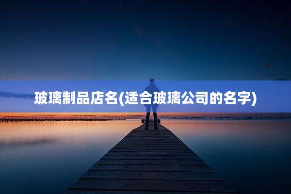 玻璃制品店名(适合玻璃公司的名字)
