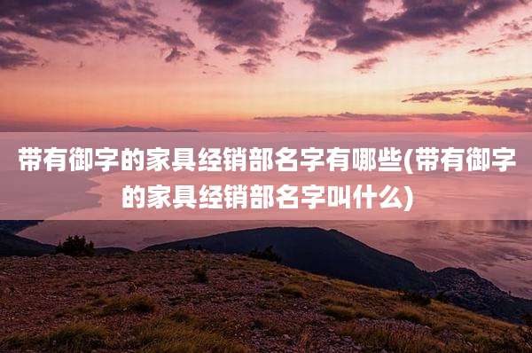 带有御字的家具经销部名字有哪些(带有御字的家具经销部名字叫什么)