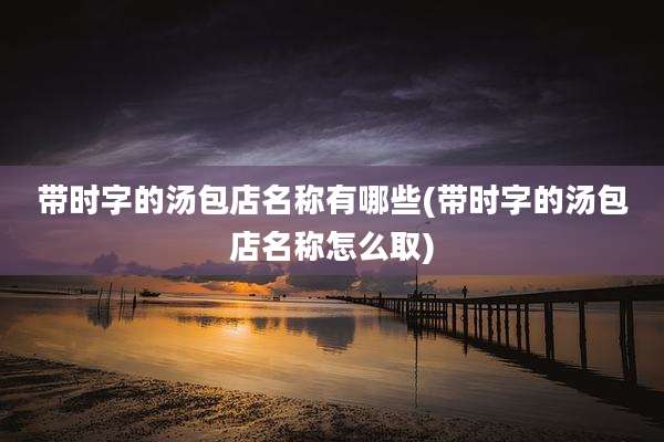 带时字的汤包店名称有哪些(带时字的汤包店名称怎么取)