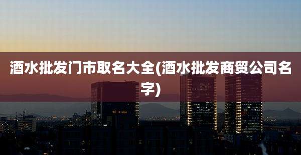 酒水批发门市取名大全(酒水批发商贸公司名字)