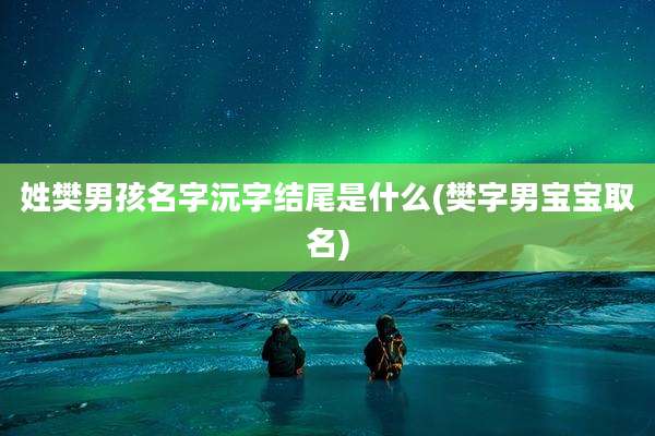姓樊男孩名字沅字结尾是什么(樊字男宝宝取名)