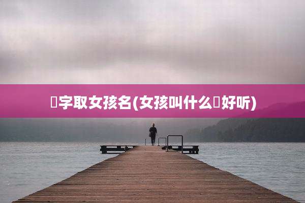 喆字取女孩名(女孩叫什么喆好听)