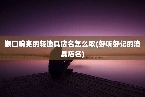 顺口响亮的轻渔具店名怎么取(好听好记的渔具店名)