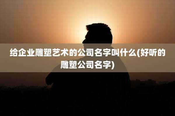 给企业雕塑艺术的公司名字叫什么(好听的雕塑公司名字)