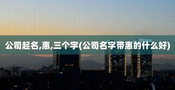 公司起名,惠,三个字(公司名字带惠的什么好)