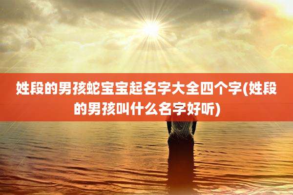 姓段的男孩蛇宝宝起名字大全四个字(姓段的男孩叫什么名字好听)