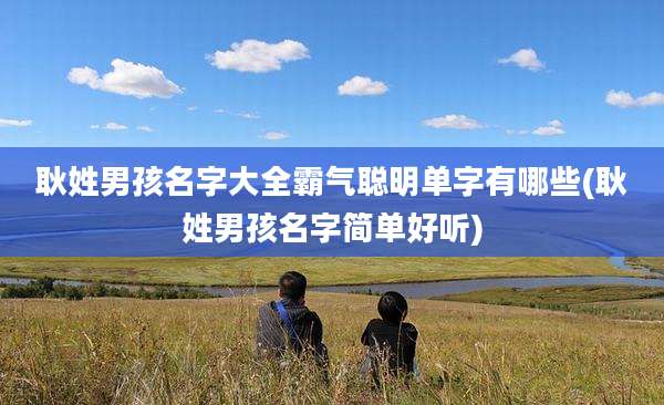 耿姓男孩名字大全霸气聪明单字有哪些(耿姓男孩名字简单好听)
