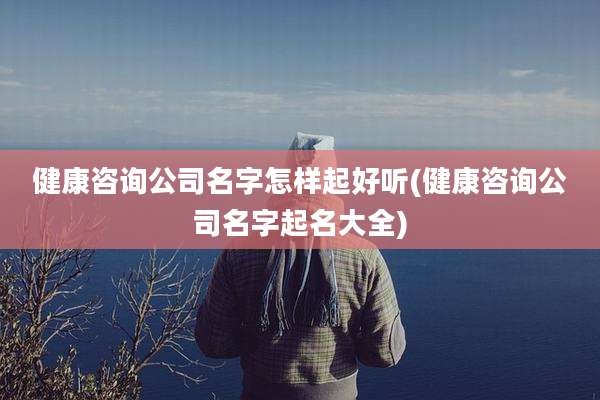 健康咨询公司名字怎样起好听(健康咨询公司名字起名大全)