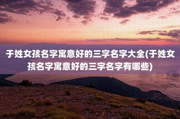 于姓女孩名字寓意好的三字名字大全(于姓女孩名字寓意好的三字名字有哪些)