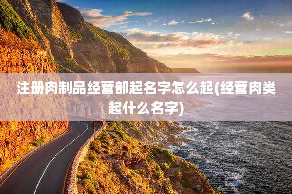 注册肉制品经营部起名字怎么起(经营肉类起什么名字)
