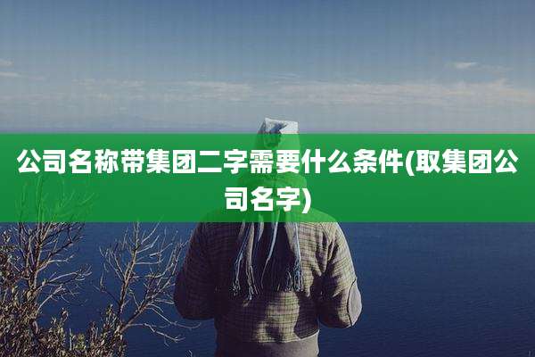 公司名称带集团二字需要什么条件(取集团公司名字)