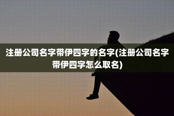 注册公司名字带伊四字的名字(注册公司名字带伊四字怎么取名)