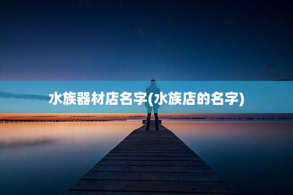 水族器材店名字(水族店的名字)