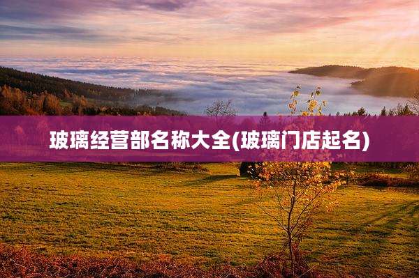 玻璃经营部名称大全(玻璃门店起名)