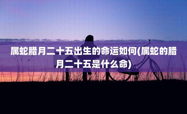 属蛇腊月二十五出生的命运如何(属蛇的腊月二十五是什么命)