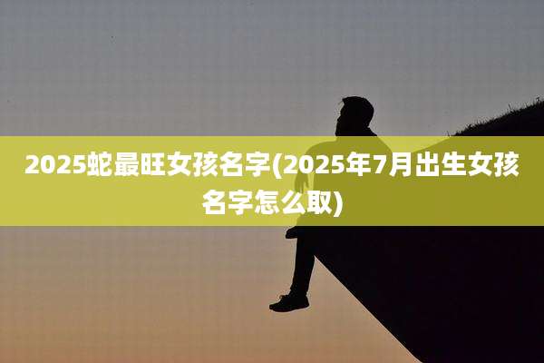 2025蛇最旺女孩名字(2025年7月出生女孩名字怎么取)