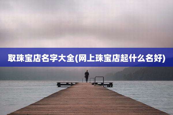 取珠宝店名字大全(网上珠宝店起什么名好)