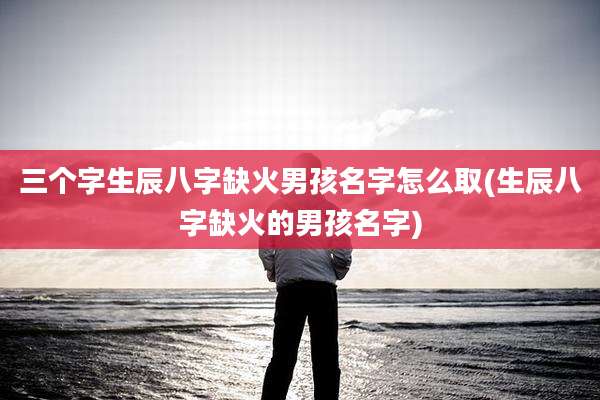 三个字生辰八字缺火男孩名字怎么取(生辰八字缺火的男孩名字)