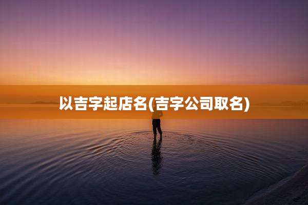 以吉字起店名(吉字公司取名)