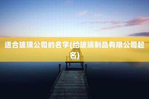 适合玻璃公司的名字(给玻璃制品有限公司起名)