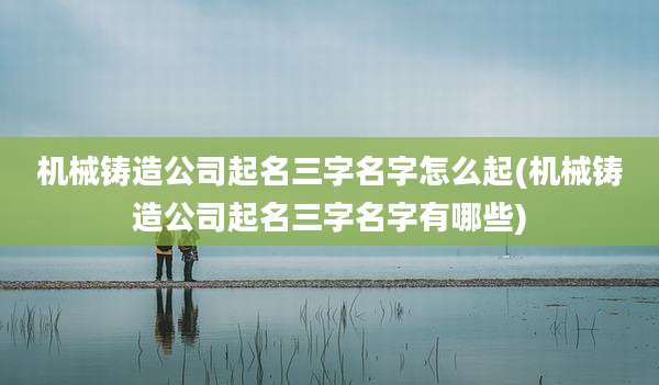 机械铸造公司起名三字名字怎么起(机械铸造公司起名三字名字有哪些)